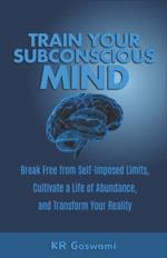 Train Your Subconscious Mind: Break Free from Self-Imposed Limits, Cultivate a Life of Abundance, and Transform Your Reality