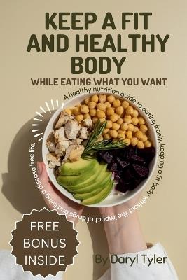 Keep A Fit And Healthy Body While Eating What You Want: A healthy nutrition guide to eating freely, keeping a fit body without the impact of drugs and living a disease free life. - Daryl Tyler - cover