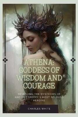 Athena: Goddess Of Wisdom And Courage: Revealing the Mysteries of Ancient Greece's Most Beloved Heroine - Charles White - cover
