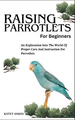 Raising Parrotlets for Beginners: An Exploration Into The World Of Proper Care And Instruction For Parrotlets - Katet Anson - cover