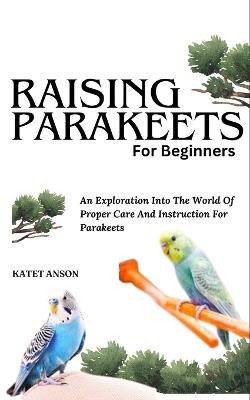 Raising Parakeets for Beginners: An Exploration Into The World Of Proper Care And Instruction For Parakeets - Katet Anson - cover