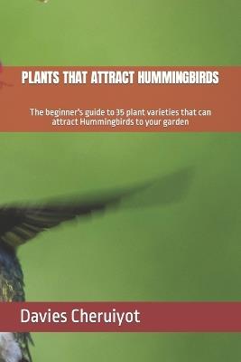 Plants That Attract Hummingbirds: The beginner's guide to 35 plant varieties that can attract Hummingbirds to your garden - Davies Cheruiyot - cover