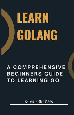 Learn Golang: A Comprehensive Beginners Guide to Learning Go - Koso Brown - cover