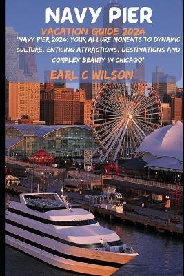 Navy Pier Vacation Guide 2024: "Navy Pier 2024: Your Allure Moments To Dynamic Culture, Enticing Attractions, Destinations and Complex Beauty in Chicago" - Earl C Wilson - cover