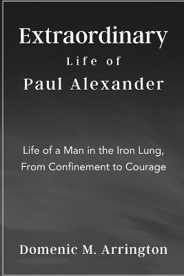 Extraordinary Life of Paul Alexander: Life of a Man in the Iron Lung, From Confinement to Courage - Domenic M Arrington - cover