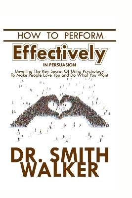 How to Perform Effectively in Persuasion: Unveiling the Key Secret of Using Psychology to Make People Love You and Do What You Want - Smith Walker - cover