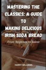 Mastering the Classics: A Guide to Making Delicious Irish Soda Bread: From Beginner to Baker