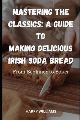 Mastering the Classics: A Guide to Making Delicious Irish Soda Bread: From Beginner to Baker - Harry Williams - cover