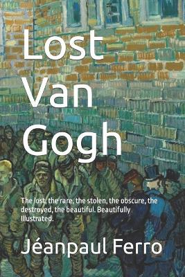 Lost Van Gogh: The lost, the rare, the stolen, the obscure, the destroyed, the beautiful. Beautifully Illustrated. - Jeanpaul Ferro - cover