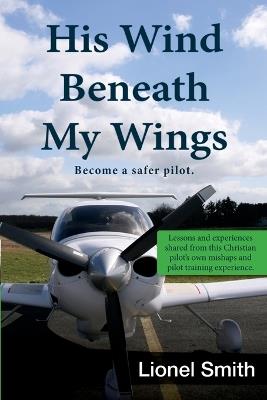 His Wind Beneath My Wings, I: Become a safer pilot - Lessons and experiences shared from this Christian pilot's own mishaps and pilot training experience. - Lionel Smith - cover