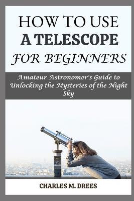 How to Use a Telescope for Beginners: Amateur Astronomer's Guide to Unlocking the Mysteries of the Night Sky - Charles M Drees - cover