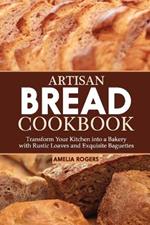 Artisan Bread Cookbook: Transform Your Kitchen into a Bakery with Rustic Loaves and Exquisite Baguettes