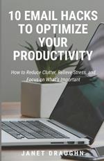 10 Email Hacks to Optimize Your Productivity: How to Reduce Clutter, Relieve Stress, and Focus on What's Important