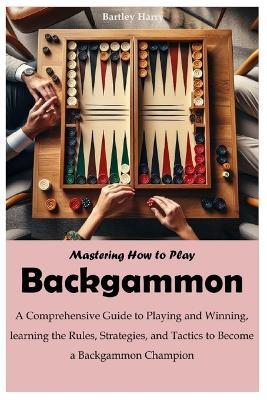 Mastering How to Play Backgammon: A Comprehensive Guide to Playing and Winning, learning the Rules, Strategies, and Tactics to Become a Backgammon Champion - Bartley Harry - cover