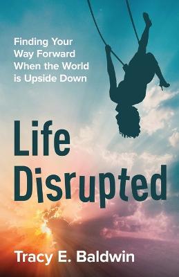 Life Disrupted: Finding Your Way Forward When the World is Upside Down - Tracy E Baldwin - cover