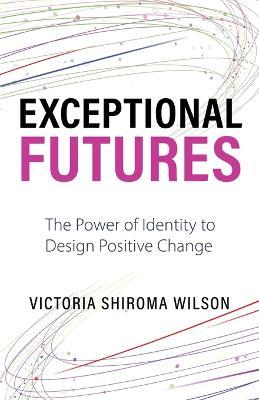 Exceptional Futures: The Power of Identity to Design Positive Change - Victoria Shiroma Wilson - cover