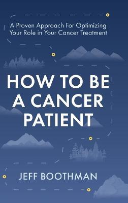How To Be A Cancer Patient: A Proven approach for Optimizing Your Role in Your Cancer Treatment - Jeff Boothman - cover