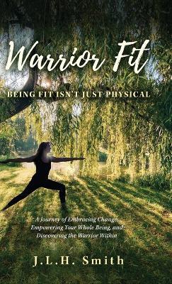 Warrior Fit Being Fit Isn't Just Physical: A Journey of Embracing Change, Empowering Your Whole Being, and Discovering the Warrior Within - J L H Smith - cover