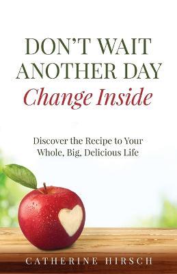 Don't Wait Another Day Change Inside: Discover the Recipe to Your Whole, Big, Delicious Life - Catherine Hirsch - cover