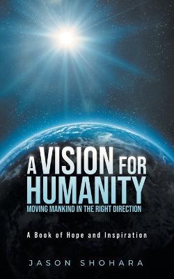 A Vision for Humanity Moving Mankind in the Right Direction: A Book of Hope and Inspiration - Jason Shohara - cover