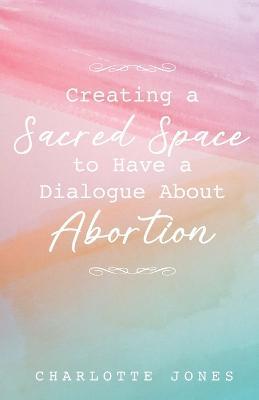 Creating a Sacred Space to Have a Dialogue about Abortion - Charlotte Jones - cover