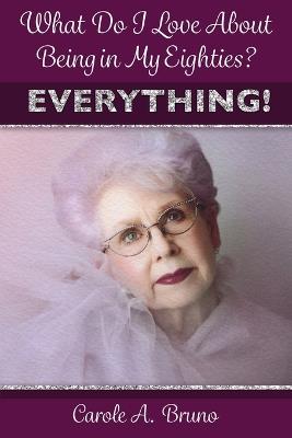 What Do I Love About Being in My Eighties? EVERYTHING! - Carole A Bruno - cover