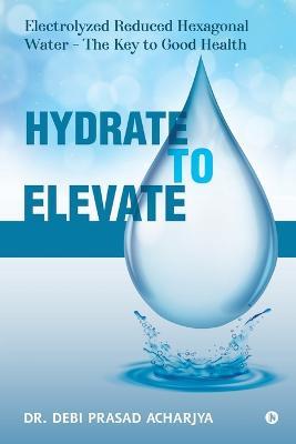 Hydrate to Elevate: Electrolyzed Reduced Hexagonal Water - The Key to Good Health - Dr Debi Prasad Acharjya - cover