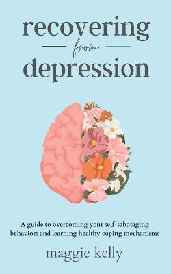 Recovering from Depression: A guide to overcoming your self-sabotaging behaviors and learning healthy coping mechanisms - Maggie Kelly - cover