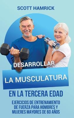 Desarrollar la musculatura en la tercera edad: Ejercicios de entrenamiento de fuerza para hombres y mujeres mayores de 60 años - Scott Hamrick - cover