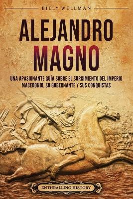 Alejandro Magno: Una apasionante guía sobre el surgimiento del Imperio macedonio, su gobernante y sus conquistas - Billy Wellman - cover