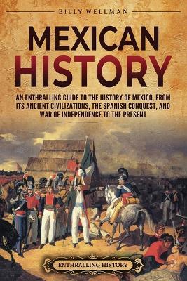 Mexican History: An Enthralling Guide to the History of Mexico, from Its Ancient Civilizations, the Spanish Conquest, and War of Independence to the Present - Billy Wellman - cover