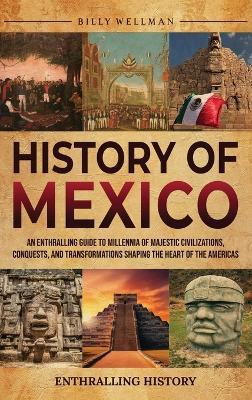 History of Mexico: An Enthralling Guide to Millennia of Majestic Civilizations, Conquests, and Transformations Shaping the Heart of the Americas - Billy Wellman - cover