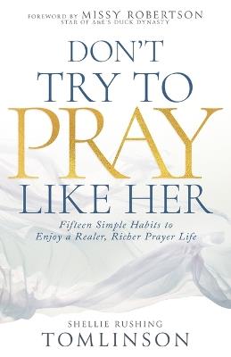 Don't Try to Pray Like Her: Fifteen Simple Habits to Enjoy a Realer, Richer Prayer Life - Shellie Rushing Tomlinson - cover