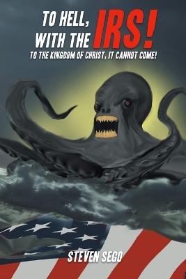 To Hell, with the IRS!: To the Kingdom of Christ, It Cannot Come! - Steven Sego - cover