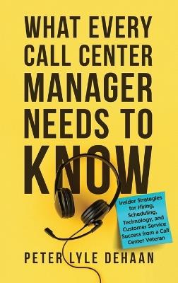 What Every Call Center Manager Needs to Know: nsider Strategies for Hiring, Scheduling, Technology, and Customer Service Success from a Call Center Veteran - Peter Lyle DeHaan - cover