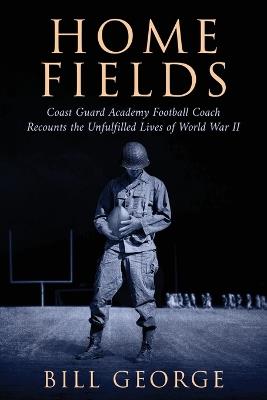 Home Fields: Coast Guard Academy Football Coach Recounts the Unfulfilled Lives of World War II - Bill George - cover
