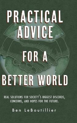 Practical Advice for a Better World: Real solutions for society's biggest discords, concerns, and hopes for the future. - Ben Leboutillier - cover