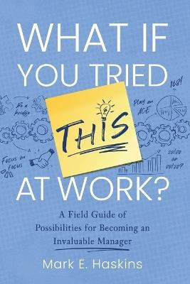 What If You Tried This At Work: A Field Guide of Possibilities for Becoming an Invaluable Manager - Mark E Haskins - cover
