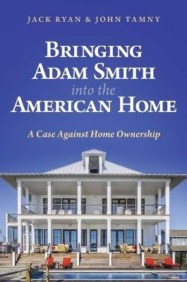 Bringing Adam Smith into the American Home: A Case Against Home Ownership - Jack Ryan,John Tamny - cover