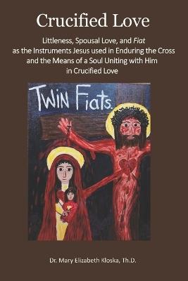 Crucified Love: Littleness, Spousal Love, and Fiat as the Instruments Jesus used in Enduring the Cross and the Means of a Soul Uniting with Him in Crucified Love - Mary Elizabeth Kloska - cover