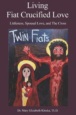 Living Fiat Crucified Love: Littleness, Spousal Love and the Cross - Mary Elizabeth Kloska Th D - cover