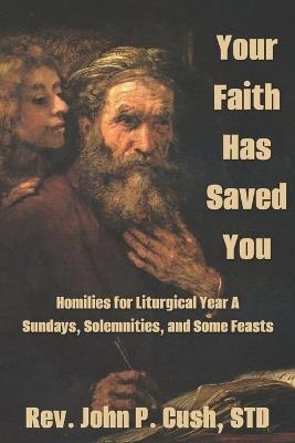 Your Faith Has Saved You: Homilies for Liturgical Year A-Sundays, Solemnities, and Some Feasts - John P Cush Std - cover