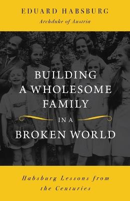 Building a Wholesome Family in a Broken World: Habsburg Lessons from the Centuries - Eduard Habsburg - cover
