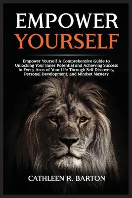 Empower Yourself: A Comprehensive Guide to Unlocking Your Inner Potential and Achieving Success in Every Area of Your Life Through Self-Discovery, Personal Development, and Mindset Mastery - Cathleen R Barton - cover