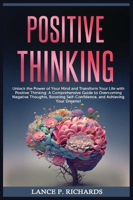 Positive Thinking: Unlock the Power of Your Mind and Transform Your Life with Positive Thinking: A Comprehensive Guide to Overcoming Negative Thoughts, Boosting Self-Confidence, and Achieving Your Dreams! - Lance P Richards - cover