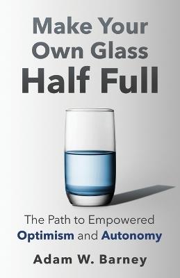 Make Your Own Glass Half Full: The Path To Empowered Optimism and Autonomy - Adam W Barney - cover