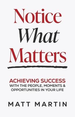 Notice What Matters: Achieving Success with the People, Moments, and Opportunities in Your Life - Matt Martin - cover