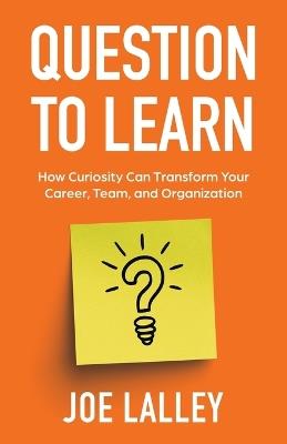Question to Learn: How Curiosity Can Transform Your Career, Team, and Organization - Joe Lalley - cover