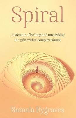 Spiral: A Memoir of healing and unearthing the gifts within complez trauma - Samala Bygraves - cover