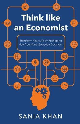 Think like An Economist: ??Transform Your Life By Reshaping How You Make Everyday Decisions - Sania Khan - cover
